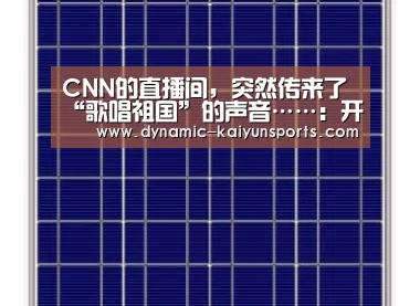 CNN的直播间,突然传来了“歌唱祖国”的声音……:开云官网(图1) CNN的直播间,突然传来了“歌唱祖国”的声音……:开云官网(图1)
